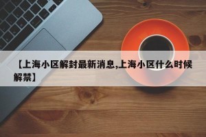 【上海小区解封最新消息,上海小区什么时候解禁】