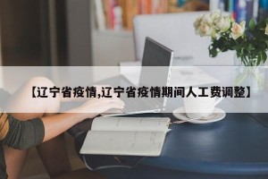 【辽宁省疫情,辽宁省疫情期间人工费调整】