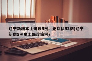 辽宁新增本土确诊5例、无症状52例(辽宁新增5例本土确诊病例)