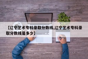 【辽宁艺术专科录取分数线,辽宁艺术专科录取分数线是多少】