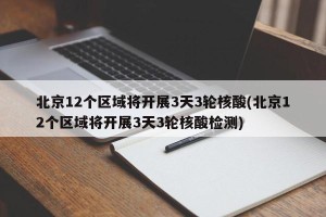 北京12个区域将开展3天3轮核酸(北京12个区域将开展3天3轮核酸检测)