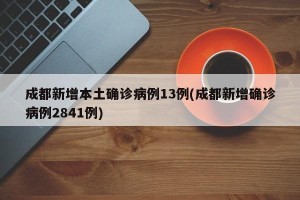 成都新增本土确诊病例13例(成都新增确诊病例2841例)
