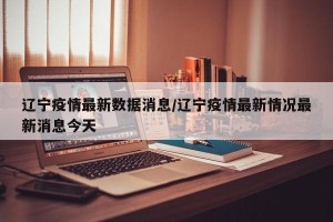 辽宁疫情最新数据消息/辽宁疫情最新情况最新消息今天