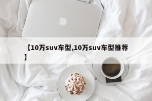 【10万suv车型,10万suv车型推荐】