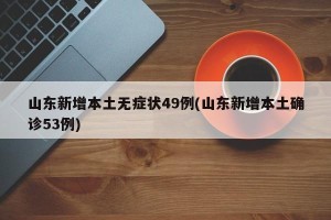 山东新增本土无症状49例(山东新增本土确诊53例)