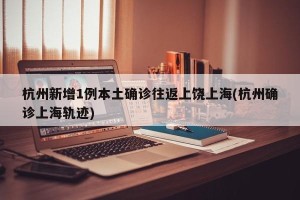 杭州新增1例本土确诊往返上饶上海(杭州确诊上海轨迹)