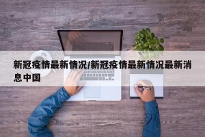 新冠疫情最新情况/新冠疫情最新情况最新消息中国
