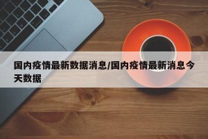 国内疫情最新数据消息/国内疫情最新消息今天数据