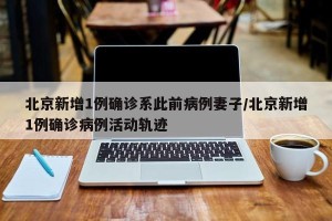 北京新增1例确诊系此前病例妻子/北京新增1例确诊病例活动轨迹