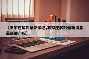 【石家庄解封最新消息,石家庄解封最新消息燕赵都市报】