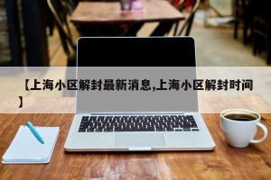 【上海小区解封最新消息,上海小区解封时间】