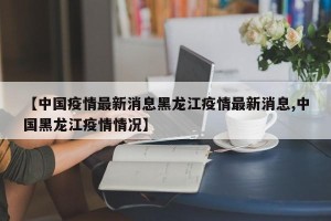 【中国疫情最新消息黑龙江疫情最新消息,中国黑龙江疫情情况】