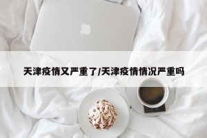天津疫情又严重了/天津疫情情况严重吗