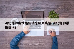 河北邯郸疫情最新消息肺炎疫情(河北邯郸最新情况)