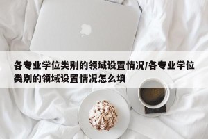 各专业学位类别的领域设置情况/各专业学位类别的领域设置情况怎么填