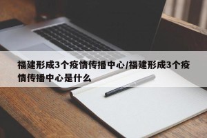 福建形成3个疫情传播中心/福建形成3个疫情传播中心是什么