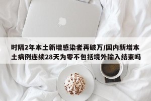 时隔2年本土新增感染者再破万/国内新增本土病例连续28天为零不包括境外输入结束吗