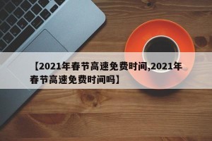 【2021年春节高速免费时间,2021年春节高速免费时间吗】