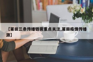 【莆田三条传播链需重点关注,莆田疫情传播源】