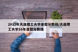 2017年大连理工大学录取分数线/大连理工大学16年录取分数线