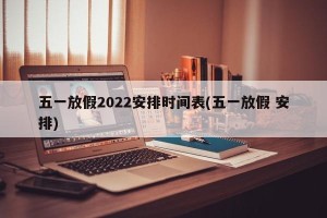 五一放假2022安排时间表(五一放假 安排)