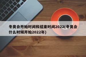 冬奥会开始时间和结束时间2022(冬奥会什么时候开始2022年)