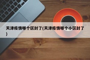 天津疫情哪个区封了(天津疫情哪个小区封了)