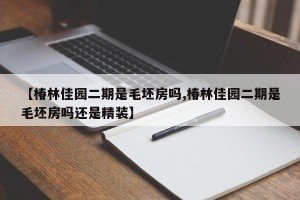 【椿林佳园二期是毛坯房吗,椿林佳园二期是毛坯房吗还是精装】