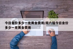 今日金价多少一克黄金费用/周六福今日金价多少一克黄金费用