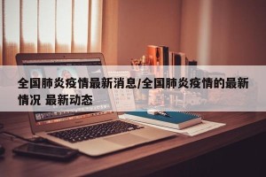 全国肺炎疫情最新消息/全国肺炎疫情的最新情况 最新动态