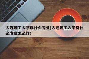 大连理工大学读什么专业(大连理工大学有什么专业怎么样)