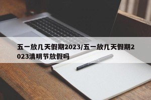 五一放几天假期2023/五一放几天假期2023清明节放假吗