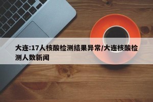 大连:17人核酸检测结果异常/大连核酸检测人数新闻