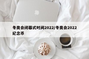 冬奥会闭幕式时间2022/冬奥会2022纪念币