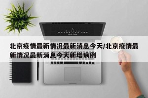 北京疫情最新情况最新消息今天/北京疫情最新情况最新消息今天新增病例
