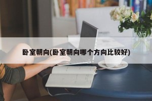 卧室朝向(卧室朝向哪个方向比较好)