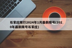 石家庄限行2024年1月最新限号(2020年最新限号石家庄)