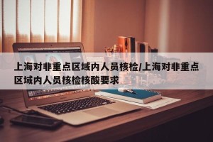 上海对非重点区域内人员核检/上海对非重点区域内人员核检核酸要求