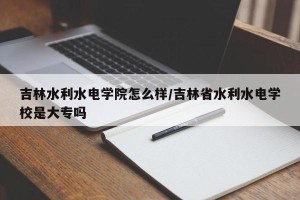 吉林水利水电学院怎么样/吉林省水利水电学校是大专吗