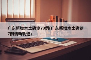广东新增本土确诊79例(广东新增本土确诊7例活动轨迹)