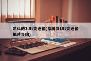 昂科威1.5t变速箱(昂科威15t变速箱低速异响)