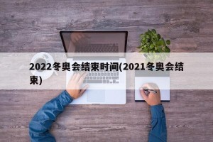 2022冬奥会结束时间(2021冬奥会结束)