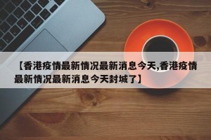 【香港疫情最新情况最新消息今天,香港疫情最新情况最新消息今天封城了】