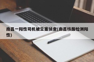 南昌一阳性司机被立案侦查(南昌核酸检测阳性)
