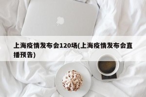 上海疫情发布会120场(上海疫情发布会直播预告)
