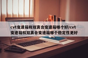 cvt变速箱和双离合变速箱哪个好/cvt变速箱和双离合变速箱哪个稳定性更好