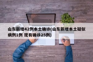 山东新增42例本土确诊(山东新增本土疑似病例1例 现有确诊25例)