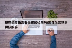 现在坐高铁需要做核酸检测吗/现在坐高铁需要核酸嘛