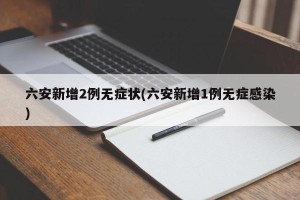 六安新增2例无症状(六安新增1例无症感染)