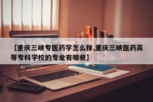 【重庆三峡专医药学怎么样,重庆三峡医药高等专科学校的专业有哪些】